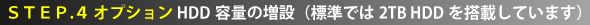 STEP.4 オプション HDD容量の増設（標準では2TB HDDを搭載しています）