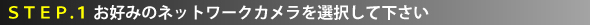 STEP.1 お好みのネットワークカメラを選択して下さい