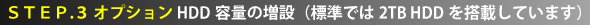 STEP.3 オプション HDD容量の増設（標準では2TB HDDを搭載しています）